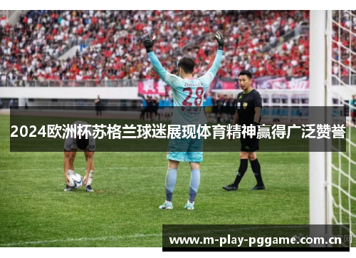 2024欧洲杯苏格兰球迷展现体育精神赢得广泛赞誉
